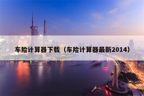 车险计算器下载（车险计算器最新2014）