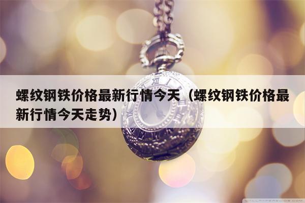 螺纹钢铁价格最新行情今天（螺纹钢铁价格最新行情今天走势）
