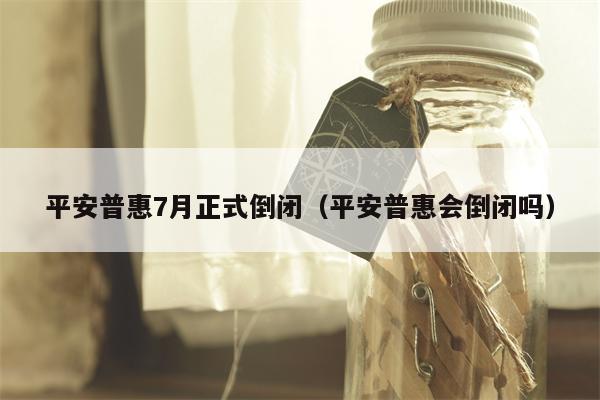 平安普惠7月正式倒闭（平安普惠会倒闭吗）