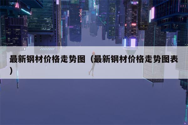 最新钢材价格走势图（最新钢材价格走势图表）