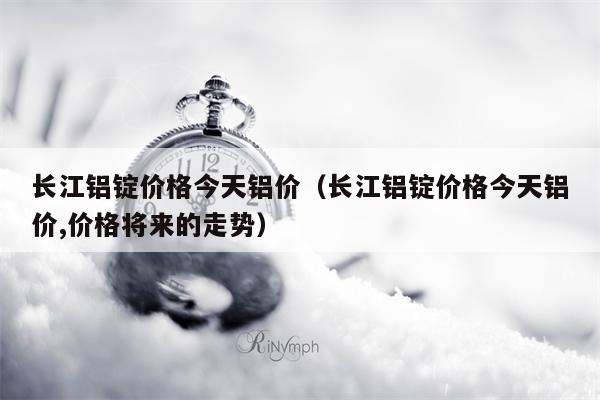 长江铝锭价格今天铝价（长江铝锭价格今天铝价,价格将来的走势）