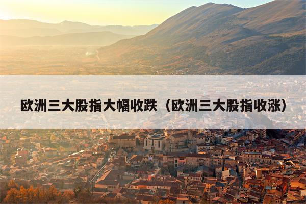 欧洲三大股指大幅收跌（欧洲三大股指收涨）