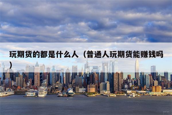 玩期货的都是什么人（普通人玩期货能赚钱吗）