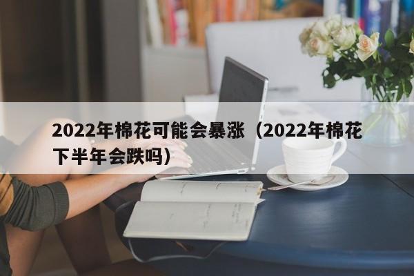 2022年棉花可能会暴涨（2022年棉花下半年会跌吗）