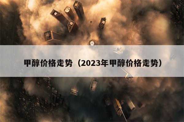 甲醇价格走势（2023年甲醇价格走势）