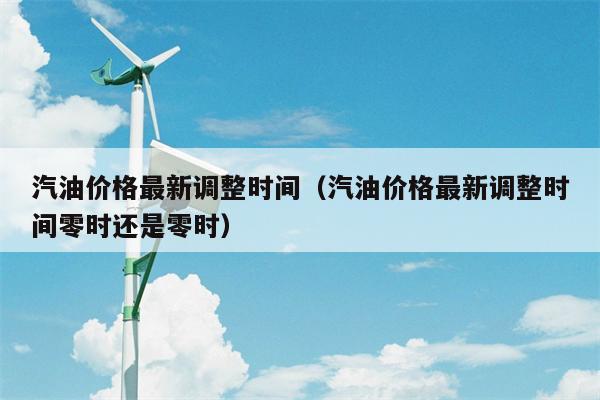 汽油价格最新调整时间（汽油价格最新调整时间零时还是零时）