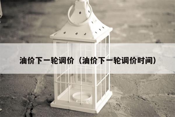 油价下一轮调价（油价下一轮调价时间）