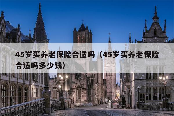 45岁买养老保险合适吗（45岁买养老保险合适吗多少钱）