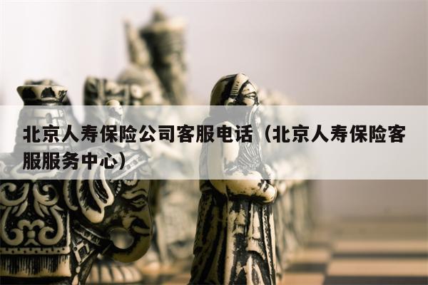 北京人寿保险公司客服电话（北京人寿保险客服服务中心）