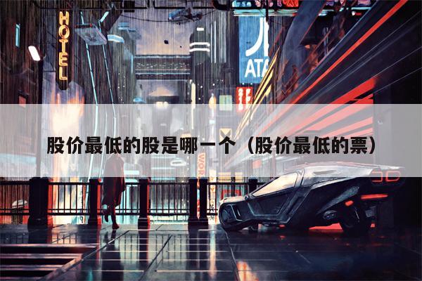 股价最低的股是哪一个（股价最低的票）