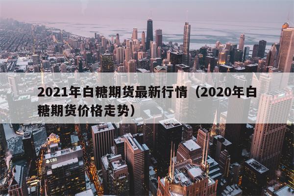 2021年白糖期货最新行情（2020年白糖期货价格走势）