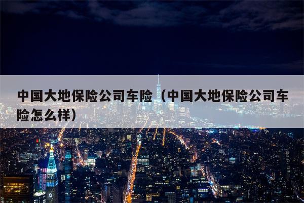 中国大地保险公司车险（中国大地保险公司车险怎么样）