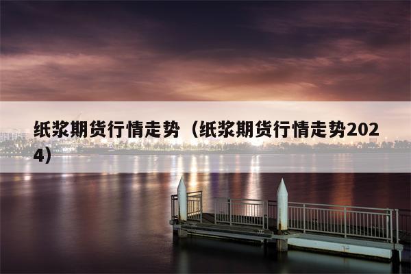 纸浆期货行情走势（纸浆期货行情走势2024）