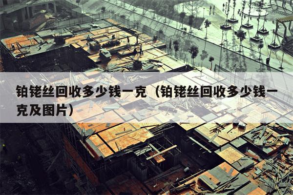 铂铑丝回收多少钱一克（铂铑丝回收多少钱一克及图片）