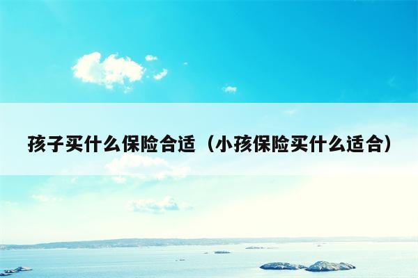 孩子买什么保险合适（小孩保险买什么适合）