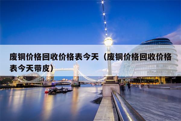 废铜价格回收价格表今天（废铜价格回收价格表今天带皮）