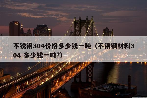 不锈钢304价格多少钱一吨（不锈钢材料304 多少钱一吨?）