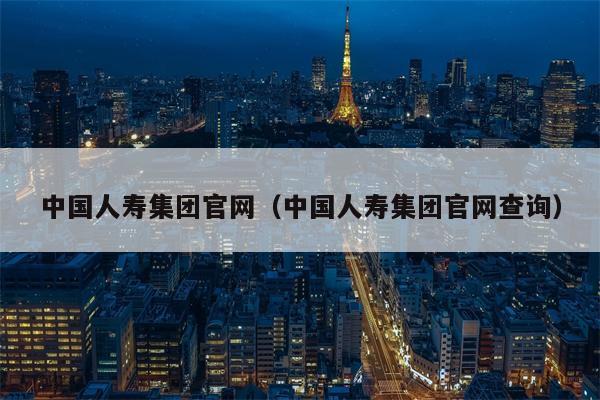 中国人寿集团官网（中国人寿集团官网查询）