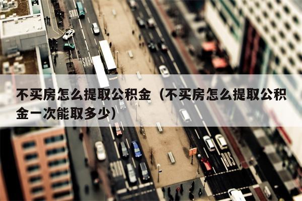 不买房怎么提取公积金（不买房怎么提取公积金一次能取多少）