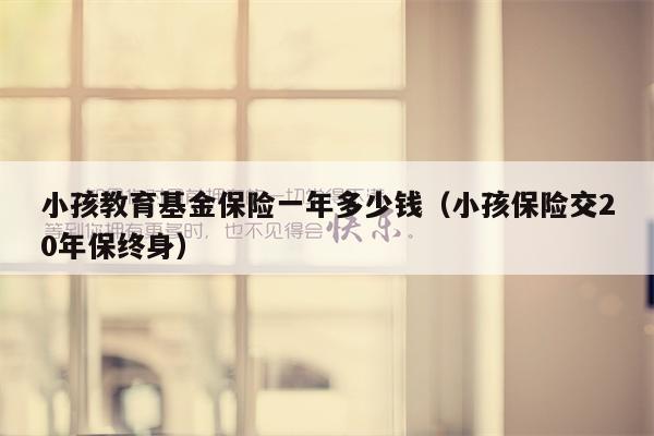 小孩教育基金保险一年多少钱（小孩保险交20年保终身）