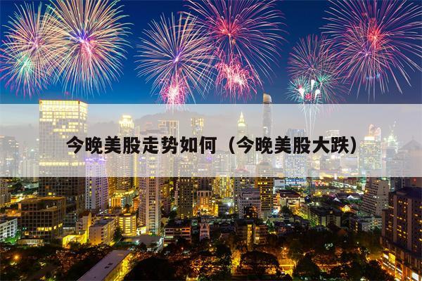 今晚美股走势如何（今晚美股大跌）