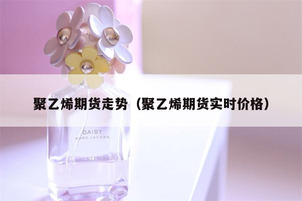 聚乙烯期货走势（聚乙烯期货实时价格）