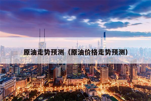 原油走势预测（原油价格走势预测）