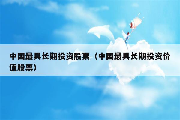 中国最具长期投资股票（中国最具长期投资价值股票）