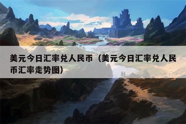 美元今日汇率兑人民币（美元今日汇率兑人民币汇率走势图）