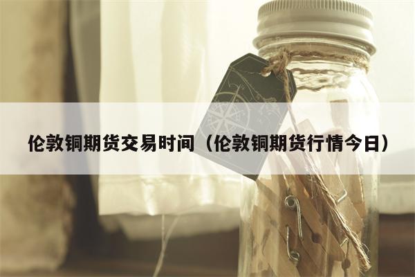 伦敦铜期货交易时间（伦敦铜期货行情今日）