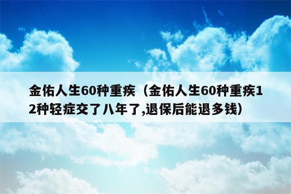 金佑人生60种重疾（金佑人生60种重疾12种轻症交了八年了,退保后能退多钱）