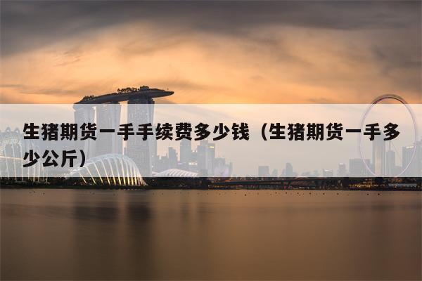 生猪期货一手手续费多少钱（生猪期货一手多少公斤）
