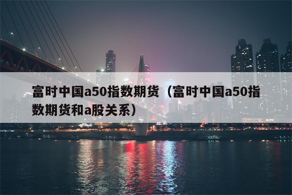富时中国a50指数期货（富时中国a50指数期货和a股关系）