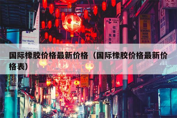 国际橡胶价格最新价格（国际橡胶价格最新价格表）