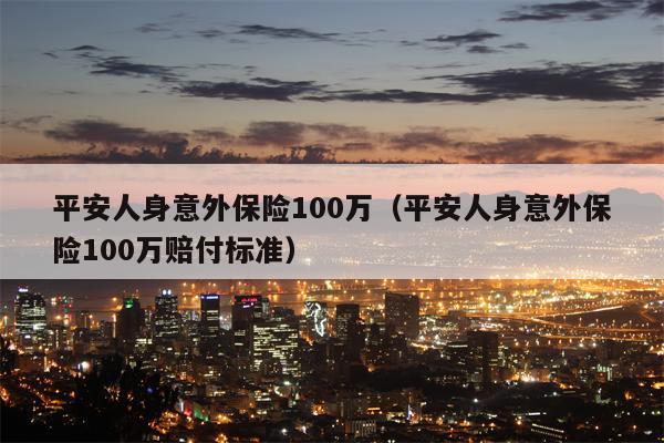 平安人身意外保险100万（平安人身意外保险100万赔付标准）