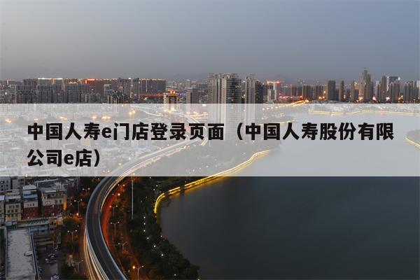 中国人寿e门店登录页面（中国人寿股份有限公司e店）