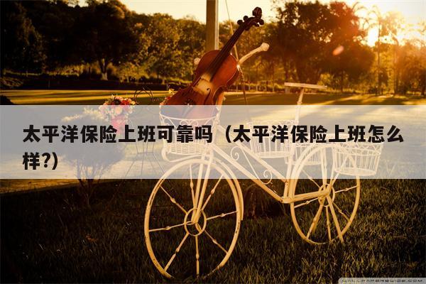 太平洋保险上班可靠吗（太平洋保险上班怎么样?）