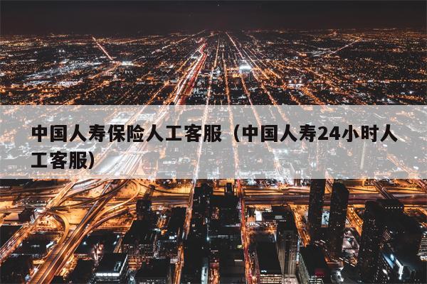 中国人寿保险人工客服（中国人寿24小时人工客服）
