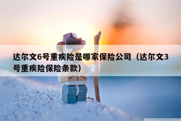 达尔文6号重疾险是哪家保险公司（达尔文3号重疾险保险条款）