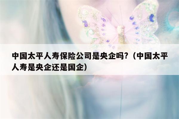 中国太平人寿保险公司是央企吗?（中国太平人寿是央企还是国企）