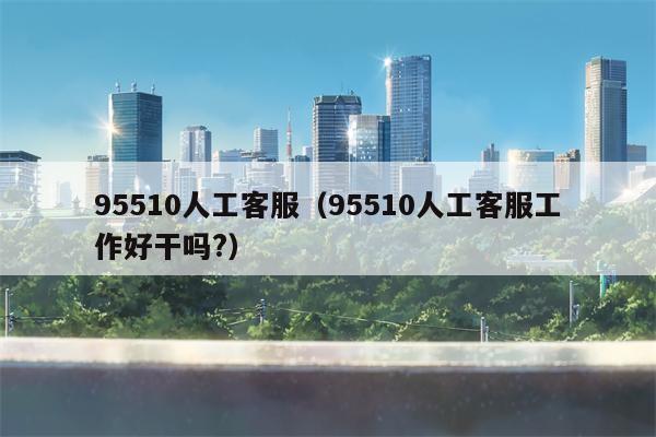 95510人工客服（95510人工客服工作好干吗?）