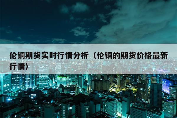 伦铜期货实时行情分析（伦铜的期货价格最新行情）