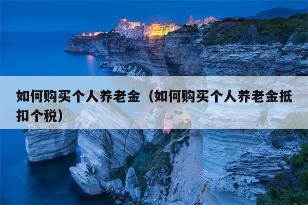 如何购买个人养老金（如何购买个人养老金抵扣个税）