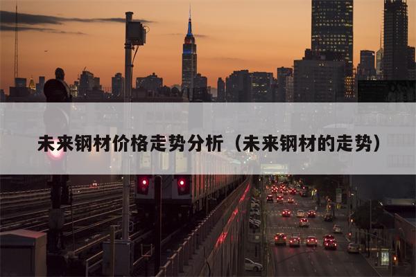 未来钢材价格走势分析（未来钢材的走势）