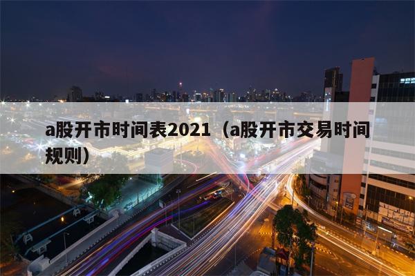 a股开市时间表2021（a股开市交易时间规则）