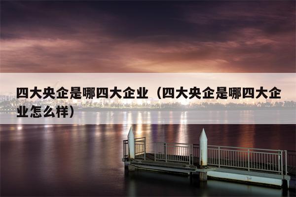 四大央企是哪四大企业（四大央企是哪四大企业怎么样）