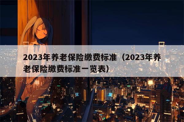 2023年养老保险缴费标准（2023年养老保险缴费标准一览表）
