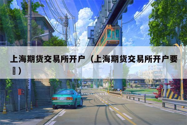 上海期货交易所开户（上海期货交易所开户要汿）