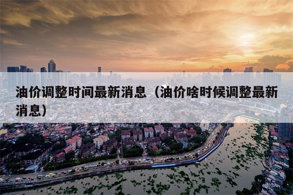 油价调整时间最新消息（油价啥时候调整最新消息）