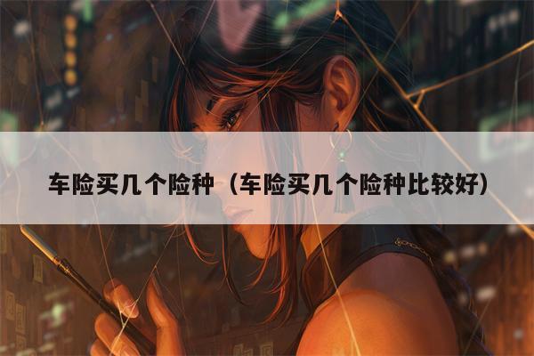 车险买几个险种（车险买几个险种比较好）